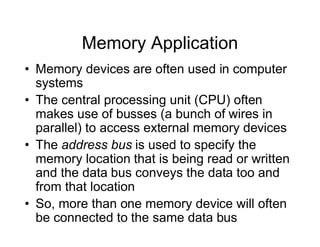 Memory Application
• Memory devices are often used in computer
systems
• The central processing unit (CPU) often
makes use of busses (a bunch of wires in
parallel) to access external memory devices
• The address bus is used to specify the
memory location that is being read or written
and the data bus conveys the data too and
from that location
• So, more than one memory device will often
be connected to the same data bus
 