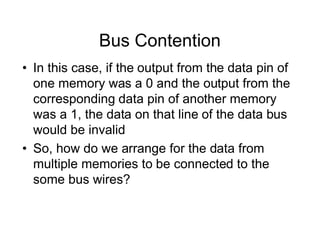 Bus Contention
• In this case, if the output from the data pin of
one memory was a 0 and the output from the
corresponding data pin of another memory
was a 1, the data on that line of the data bus
would be invalid
• So, how do we arrange for the data from
multiple memories to be connected to the
some bus wires?
 