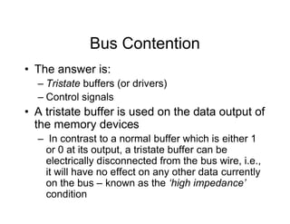 Bus Contention
• The answer is:
– Tristate buffers (or drivers)
– Control signals
• A tristate buffer is used on the data output of
the memory devices
– In contrast to a normal buffer which is either 1
or 0 at its output, a tristate buffer can be
electrically disconnected from the bus wire, i.e.,
it will have no effect on any other data currently
on the bus – known as the ‘high impedance’
condition
 