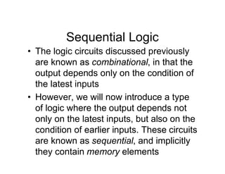 Sequential Logic
• The logic circuits discussed previously
are known as combinational, in that the
output depends only on the condition of
the latest inputs
• However, we will now introduce a type
of logic where the output depends not
only on the latest inputs, but also on the
condition of earlier inputs. These circuits
are known as sequential, and implicitly
they contain memory elements
 