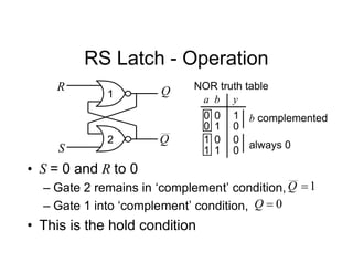 RS Latch - Operation
Q
Q
R
S
1
2
a y
0
1
1
b
0
0 0
0
1 0 0
1 1
b complemented
NOR truth table
always 0
• S = 0 and R to 0
– Gate 2 remains in ‘complement’ condition,
– Gate 1 into ‘complement’ condition,
• This is the hold condition
0

Q
1

Q
 