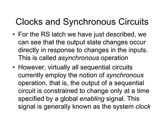 Clocks and Synchronous Circuits
• For the RS latch we have just described, we
can see that the output state changes occur
directly in response to changes in the inputs.
This is called asynchronous operation
• However, virtually all sequential circuits
currently employ the notion of synchronous
operation, that is, the output of a sequential
circuit is constrained to change only at a time
specified by a global enabling signal. This
signal is generally known as the system clock
 