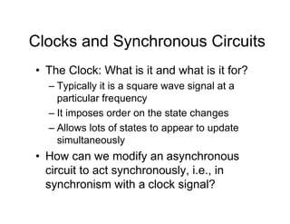 Clocks and Synchronous Circuits
• The Clock: What is it and what is it for?
– Typically it is a square wave signal at a
particular frequency
– It imposes order on the state changes
– Allows lots of states to appear to update
simultaneously
• How can we modify an asynchronous
circuit to act synchronously, i.e., in
synchronism with a clock signal?
 