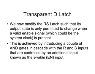 Transparent D Latch
• We now modify the RS Latch such that its
output state is only permitted to change when
a valid enable signal (which could be the
system clock) is present
• This is achieved by introducing a couple of
AND gates in cascade with the R and S inputs
that are controlled by an additional input
known as the enable (EN) input.
 