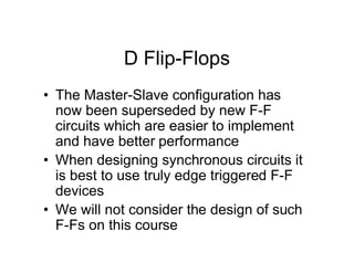 D Flip-Flops
• The Master-Slave configuration has
now been superseded by new F-F
circuits which are easier to implement
and have better performance
• When designing synchronous circuits it
is best to use truly edge triggered F-F
devices
• We will not consider the design of such
F-Fs on this course
 