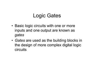 Logic Gates
• Basic logic circuits with one or more
inputs and one output are known as
gates
• Gates are used as the building blocks in
the design of more complex digital logic
circuits
 