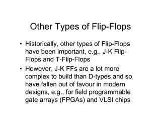 Other Types of Flip-Flops
• Historically, other types of Flip-Flops
have been important, e.g., J-K Flip-
Flops and T-Flip-Flops
• However, J-K FFs are a lot more
complex to build than D-types and so
have fallen out of favour in modern
designs, e.g., for field programmable
gate arrays (FPGAs) and VLSI chips
 