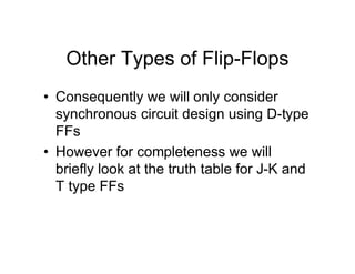 Other Types of Flip-Flops
• Consequently we will only consider
synchronous circuit design using D-type
FFs
• However for completeness we will
briefly look at the truth table for J-K and
T type FFs
 