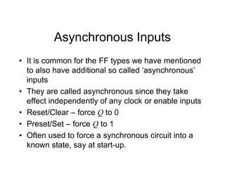 Asynchronous Inputs
• It is common for the FF types we have mentioned
to also have additional so called ‘asynchronous’
inputs
• They are called asynchronous since they take
effect independently of any clock or enable inputs
• Reset/Clear – force Q to 0
• Preset/Set – force Q to 1
• Often used to force a synchronous circuit into a
known state, say at start-up.
 