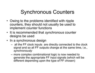 Synchronous Counters
• Owing to the problems identified with ripple
counters, they should not usually be used to
implement counter functions
• It is recommended that synchronous counter
designs be used
• In a synchronous design
– all the FF clock inputs are directly connected to the clock
signal and so all FF outputs change at the same time, i.e.,
synchronously
– more complex combinational logic is now needed to
generate the appropriate FF input signals (which will be
different depending upon the type of FF chosen)
 