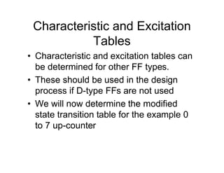 Characteristic and Excitation
Tables
• Characteristic and excitation tables can
be determined for other FF types.
• These should be used in the design
process if D-type FFs are not used
• We will now determine the modified
state transition table for the example 0
to 7 up-counter
 