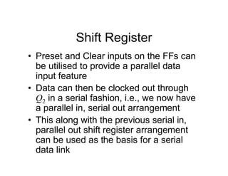 Shift Register
• Preset and Clear inputs on the FFs can
be utilised to provide a parallel data
input feature
• Data can then be clocked out through
Q2 in a serial fashion, i.e., we now have
a parallel in, serial out arrangement
• This along with the previous serial in,
parallel out shift register arrangement
can be used as the basis for a serial
data link
 