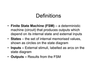 Definitions
• Finite State Machine (FSM) – a deterministic
machine (circuit) that produces outputs which
depend on its internal state and external inputs
• States – the set of internal memorised values,
shown as circles on the state diagram
• Inputs – External stimuli, labelled as arcs on the
state diagram
• Outputs – Results from the FSM
 