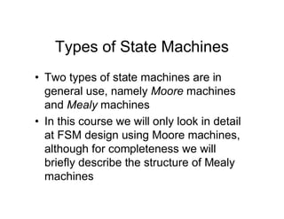 Types of State Machines
• Two types of state machines are in
general use, namely Moore machines
and Mealy machines
• In this course we will only look in detail
at FSM design using Moore machines,
although for completeness we will
briefly describe the structure of Mealy
machines
 