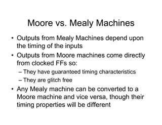 Moore vs. Mealy Machines
• Outputs from Mealy Machines depend upon
the timing of the inputs
• Outputs from Moore machines come directly
from clocked FFs so:
– They have guaranteed timing characteristics
– They are glitch free
• Any Mealy machine can be converted to a
Moore machine and vice versa, though their
timing properties will be different
 