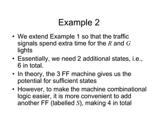 Example 2
• We extend Example 1 so that the traffic
signals spend extra time for the R and G
lights
• Essentially, we need 2 additional states, i.e.,
6 in total.
• In theory, the 3 FF machine gives us the
potential for sufficient states
• However, to make the machine combinational
logic easier, it is more convenient to add
another FF (labelled S), making 4 in total
 