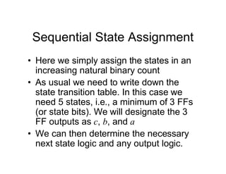 Sequential State Assignment
• Here we simply assign the states in an
increasing natural binary count
• As usual we need to write down the
state transition table. In this case we
need 5 states, i.e., a minimum of 3 FFs
(or state bits). We will designate the 3
FF outputs as c, b, and a
• We can then determine the necessary
next state logic and any output logic.
 