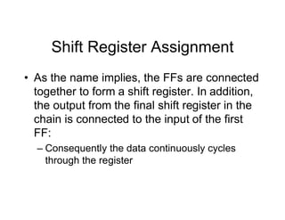Shift Register Assignment
• As the name implies, the FFs are connected
together to form a shift register. In addition,
the output from the final shift register in the
chain is connected to the input of the first
FF:
– Consequently the data continuously cycles
through the register
 