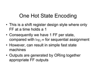One Hot State Encoding
• This is a shift register design style where only
FF at a time holds a 1
• Consequently we have 1 FF per state,
compared with for sequential assignment
• However, can result in simple fast state
machines
• Outputs are generated by ORing together
appropriate FF outputs
m
2
log
 
