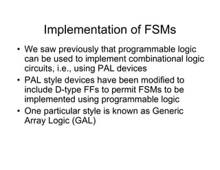 Implementation of FSMs
• We saw previously that programmable logic
can be used to implement combinational logic
circuits, i.e., using PAL devices
• PAL style devices have been modified to
include D-type FFs to permit FSMs to be
implemented using programmable logic
• One particular style is known as Generic
Array Logic (GAL)
 