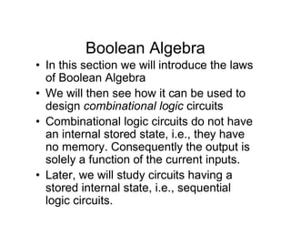 Boolean Algebra
• In this section we will introduce the laws
of Boolean Algebra
• We will then see how it can be used to
design combinational logic circuits
• Combinational logic circuits do not have
an internal stored state, i.e., they have
no memory. Consequently the output is
solely a function of the current inputs.
• Later, we will study circuits having a
stored internal state, i.e., sequential
logic circuits.
 