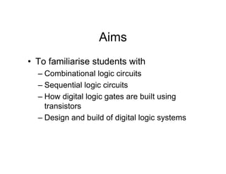 Aims
• To familiarise students with
– Combinational logic circuits
– Sequential logic circuits
– How digital logic gates are built using
transistors
– Design and build of digital logic systems
 
