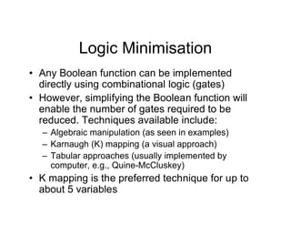 Logic Minimisation
• Any Boolean function can be implemented
directly using combinational logic (gates)
• However, simplifying the Boolean function will
enable the number of gates required to be
reduced. Techniques available include:
– Algebraic manipulation (as seen in examples)
– Karnaugh (K) mapping (a visual approach)
– Tabular approaches (usually implemented by
computer, e.g., Quine-McCluskey)
• K mapping is the preferred technique for up to
about 5 variables
 
