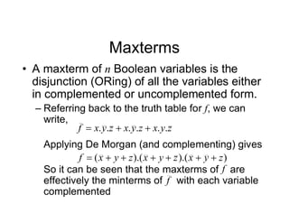 Maxterms
• A maxterm of n Boolean variables is the
disjunction (ORing) of all the variables either
in complemented or uncomplemented form.
– Referring back to the truth table for f, we can
write,
Applying De Morgan (and complementing) gives
So it can be seen that the maxterms of are
effectively the minterms of with each variable
complemented
z
y
x
z
y
x
z
y
x
f .
.
.
.
.
. 


)
).(
).(
( z
y
x
z
y
x
z
y
x
f 






f
f
 