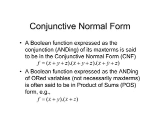 Conjunctive Normal Form
• A Boolean function expressed as the
conjunction (ANDing) of its maxterms is said
to be in the Conjunctive Normal Form (CNF)
• A Boolean function expressed as the ANDing
of ORed variables (not necessarily maxterms)
is often said to be in Product of Sums (POS)
form, e.g.,
)
).(
).(
( z
y
x
z
y
x
z
y
x
f 






)
).(
( z
x
y
x
f 


 