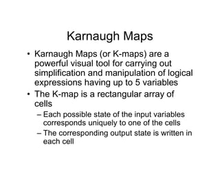 Karnaugh Maps
• Karnaugh Maps (or K-maps) are a
powerful visual tool for carrying out
simplification and manipulation of logical
expressions having up to 5 variables
• The K-map is a rectangular array of
cells
– Each possible state of the input variables
corresponds uniquely to one of the cells
– The corresponding output state is written in
each cell
 