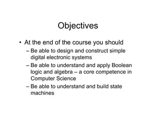 Objectives
• At the end of the course you should
– Be able to design and construct simple
digital electronic systems
– Be able to understand and apply Boolean
logic and algebra – a core competence in
Computer Science
– Be able to understand and build state
machines
 