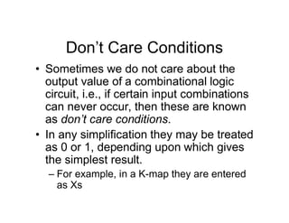 Don’t Care Conditions
• Sometimes we do not care about the
output value of a combinational logic
circuit, i.e., if certain input combinations
can never occur, then these are known
as don’t care conditions.
• In any simplification they may be treated
as 0 or 1, depending upon which gives
the simplest result.
– For example, in a K-map they are entered
as Xs
 