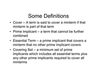 Some Definitions
• Cover – A term is said to cover a minterm if that
minterm is part of that term
• Prime Implicant – a term that cannot be further
combined
• Essential Term – a prime implicant that covers a
minterm that no other prime implicant covers
• Covering Set – a minimum set of prime
implicants which includes all essential terms plus
any other prime implicants required to cover all
minterms
 