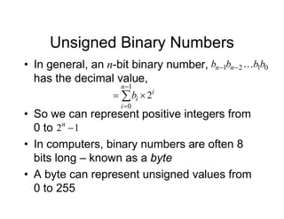 Unsigned Binary Numbers
• In general, an n-bit binary number,
has the decimal value,
i
n
i
i
b 2
1
0

 


0
1
2
1 b
b
b
b n
n 


• So we can represent positive integers from
0 to
• In computers, binary numbers are often 8
bits long – known as a byte
• A byte can represent unsigned values from
0 to 255
1
2 
n
 