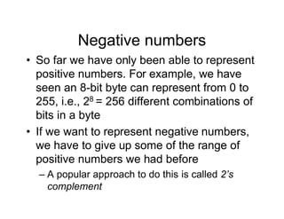 Negative numbers
• So far we have only been able to represent
positive numbers. For example, we have
seen an 8-bit byte can represent from 0 to
255, i.e., 28 = 256 different combinations of
bits in a byte
• If we want to represent negative numbers,
we have to give up some of the range of
positive numbers we had before
– A popular approach to do this is called 2’s
complement
 