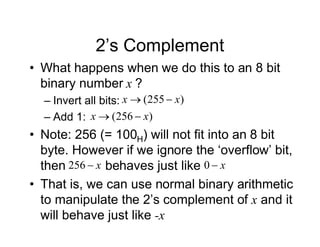 2’s Complement
• What happens when we do this to an 8 bit
binary number x ?
– Invert all bits:
– Add 1:
• Note: 256 (= 100H) will not fit into an 8 bit
byte. However if we ignore the ‘overflow’ bit,
then behaves just like
• That is, we can use normal binary arithmetic
to manipulate the 2’s complement of x and it
will behave just like -x
)
255
( x
x 

)
256
( x
x 

x

256 x

0
 
