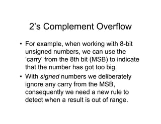 2’s Complement Overflow
• For example, when working with 8-bit
unsigned numbers, we can use the
‘carry’ from the 8th bit (MSB) to indicate
that the number has got too big.
• With signed numbers we deliberately
ignore any carry from the MSB,
consequently we need a new rule to
detect when a result is out of range.
 