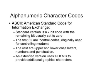 Alphanumeric Character Codes
• ASCII: American Standard Code for
Information Exchange:
– Standard version is a 7 bit code with the
remaining bit usually set to zero
– The first 32 are ‘control codes’ originally used
for controlling modems
– The rest are upper and lower case letters,
numbers and punctuation.
– An extended version uses all 8 bits to
provide additional graphics characters
 