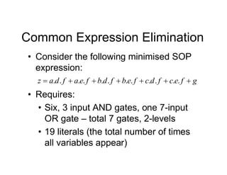 Common Expression Elimination
• Consider the following minimised SOP
expression:
g
f
e
c
f
d
c
f
e
b
f
d
b
f
e
a
f
d
a
z 





 .
.
.
.
.
.
.
.
.
.
.
.
• Requires:
• Six, 3 input AND gates, one 7-input
OR gate – total 7 gates, 2-levels
• 19 literals (the total number of times
all variables appear)
 