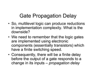 Gate Propagation Delay
• So, multilevel logic can produce reductions
in implementation complexity. What is the
downside?
• We need to remember that the logic gates
are implemented using electronic
components (essentially transistors) which
have a finite switching speed.
• Consequently, there will be a finite delay
before the output of a gate responds to a
change in its inputs – propagation delay
 