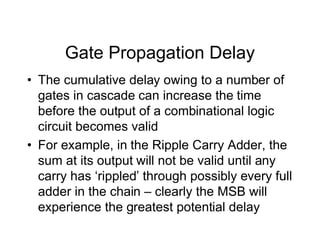 Gate Propagation Delay
• The cumulative delay owing to a number of
gates in cascade can increase the time
before the output of a combinational logic
circuit becomes valid
• For example, in the Ripple Carry Adder, the
sum at its output will not be valid until any
carry has ‘rippled’ through possibly every full
adder in the chain – clearly the MSB will
experience the greatest potential delay
 