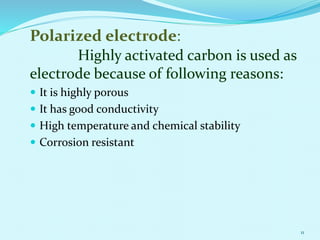 Polarized electrode:
Highly activated carbon is used as
electrode because of following reasons:
 It is highly porous
 It has good conductivity
 High temperature and chemical stability
 Corrosion resistant
11
 