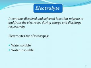 Electrolyte
It contains dissolved and solvated ions that migrate to
and from the electrodes during charge and discharge
respectively.
Electrolytes are of two types:
 Water soluble
 Water insoluble
12
 