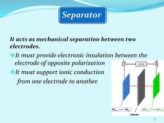 Separator
It acts as mechanical separation between two
electrodes.
It must provide electronic insulation between the
electrode of opposite polarization
It must support ionic conduction
from one electrode to another.
13
 
