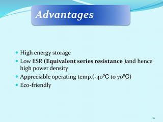 Advantages
 High energy storage
 Low ESR (Equivalent series resistance )and hence
high power density
 Appreciable operating temp.(-40ºC to 70ºC)
 Eco-friendly
16
 