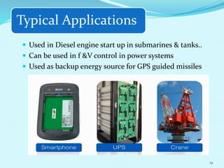 Typical Applications
 Used in Diesel engine start up in submarines & tanks..
 Can be used in f &V control in power systems
 Used as backup energy source for GPS guided missiles
19
 