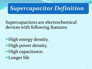 Supercapacitor Definition
Supercapacitors are electrochemical
devices with following features:
High energy density.
High power density.
High capacitance.
Longer life
3
 