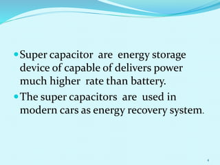 Super capacitor are energy storage
device of capable of delivers power
much higher rate than battery.
The super capacitors are used in
modern cars as energy recovery system.
4
 