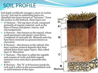 SOIL PROFILE
Soil depth worldwide averages a mere six inches
(15 cm). Soil and its underlying layers are
classified into layers known as "horizons." From
the surface to the bedrock, these layers are:
 O Horizon - The top layer of soil, composed
primarily of organic material, such as the
litter of leaves and plants, insects, and
microorganisms.
 A Horizon - Also known as the topsoil, where
seeds germinate and plants' roots thrive.
Composed of sand and silt. Minerals and clay
have been removed in a process known as
eluviation.
 B Horizon - Also known as the subsoil, this
layer contains mineral deposits that have
settled down from upper layers. Also called
layer of Illuviation.
 C Horizon - This layer is called the regolith
and consists of rocks and little organic
material (even roots don't penetrate this
layer).
 R Horizon - The "R" in R horizon stands for
rock and it refers to the unconsolidated rock
or solid bedrock of this layer.

 