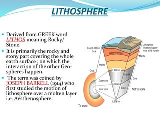 LITHOSPHERE
 Derived from GREEK word

LITHOS meaning Rocky/
Stone.
 It is primarily the rocky and
stony part covering the whole
earth surface ; on which the
interaction of the other Geospheres happen.
 The term was coined by
JOSEPH BARRELL (1914) who
first studied the motion of
lithosphere over a molten layer
i.e. Aesthenosphere.

 